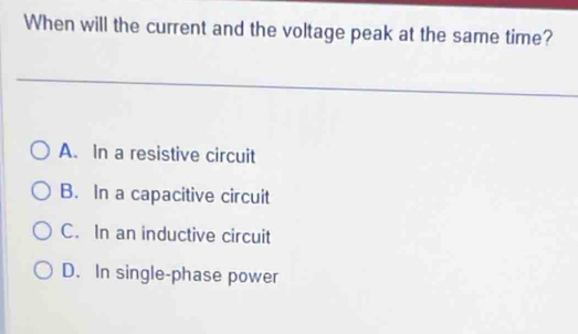 When will the current and the voltage peak at the same time?
A. In a resistive circuit
B. In a capacitive circuit
C. In an inductive circuit
D. In single-phase power