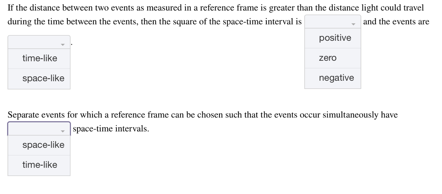 If the distance between two events as measured in a reference frame is greater than the distance light could travel
during the time between the events, then the square of the space-time interval iand the events are


Separate events for which a reference frame can be chosen such that the events occur simultaneously have
space-time intervals.
space-like
time-like