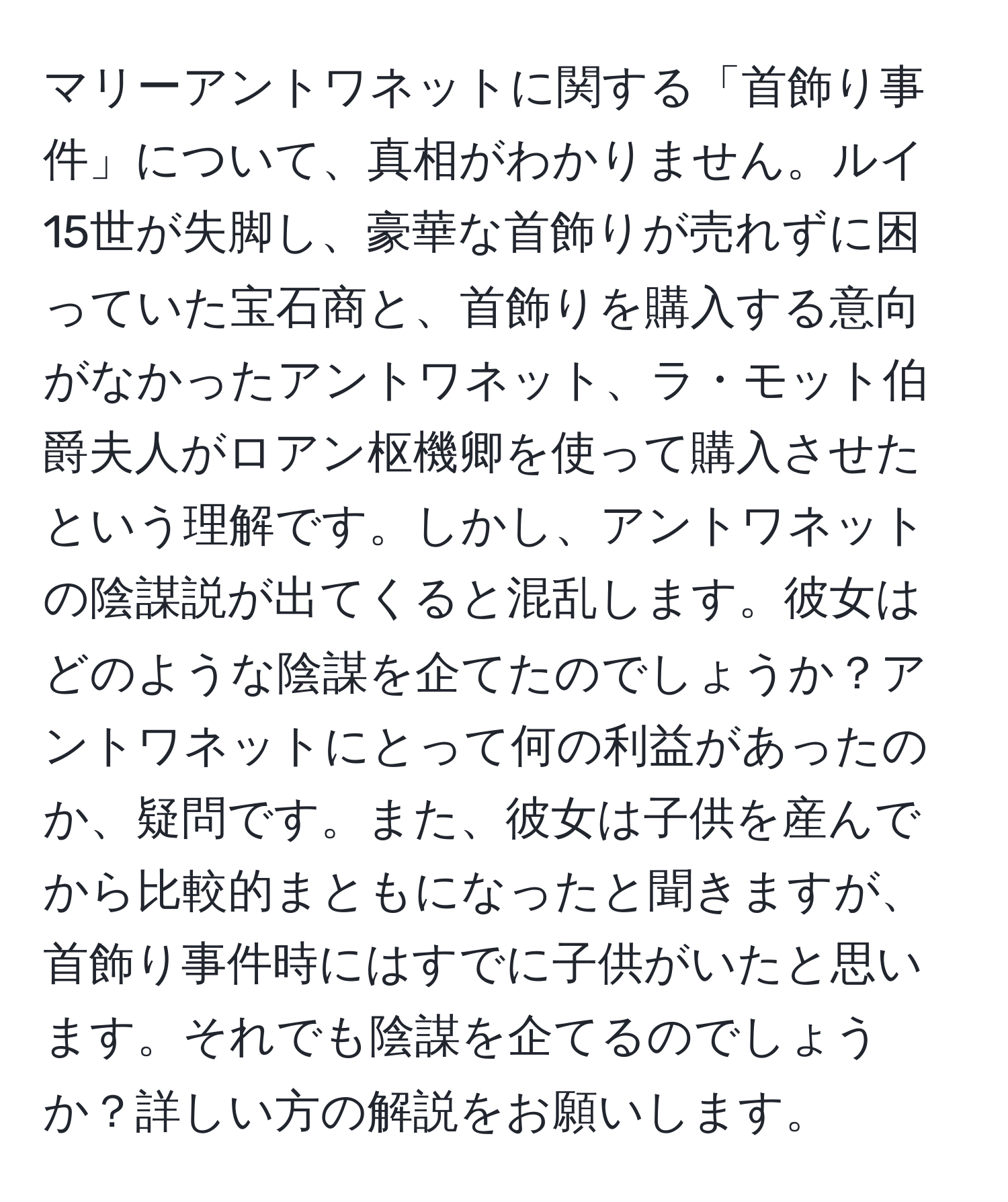 マリーアントワネットに関する「首飾り事件」について、真相がわかりません。ルイ15世が失脚し、豪華な首飾りが売れずに困っていた宝石商と、首飾りを購入する意向がなかったアントワネット、ラ・モット伯爵夫人がロアン枢機卿を使って購入させたという理解です。しかし、アントワネットの陰謀説が出てくると混乱します。彼女はどのような陰謀を企てたのでしょうか？アントワネットにとって何の利益があったのか、疑問です。また、彼女は子供を産んでから比較的まともになったと聞きますが、首飾り事件時にはすでに子供がいたと思います。それでも陰謀を企てるのでしょうか？詳しい方の解説をお願いします。