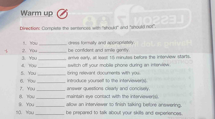 Warm up 
Direction: Complete the sentences with “should” and “should not”. 
1. You _dress formally and appropriately. 
2. You_ be confident and smile gently. 
3. You _arrive early, at least 15 minutes before the interview starts. 
4. You _switch off your mobile phone during an interview. 
5. You _bring relevant documents with you. 
6. You _introduce yourself to the interviewer(s). 
7. You _answer questions clearly and concisely. 
8. You _maintain eye contact with the interviewer(s). 
9. You _allow an interviewer to finish talking before answering. 
10. You _be prepared to talk about your skills and experiences.