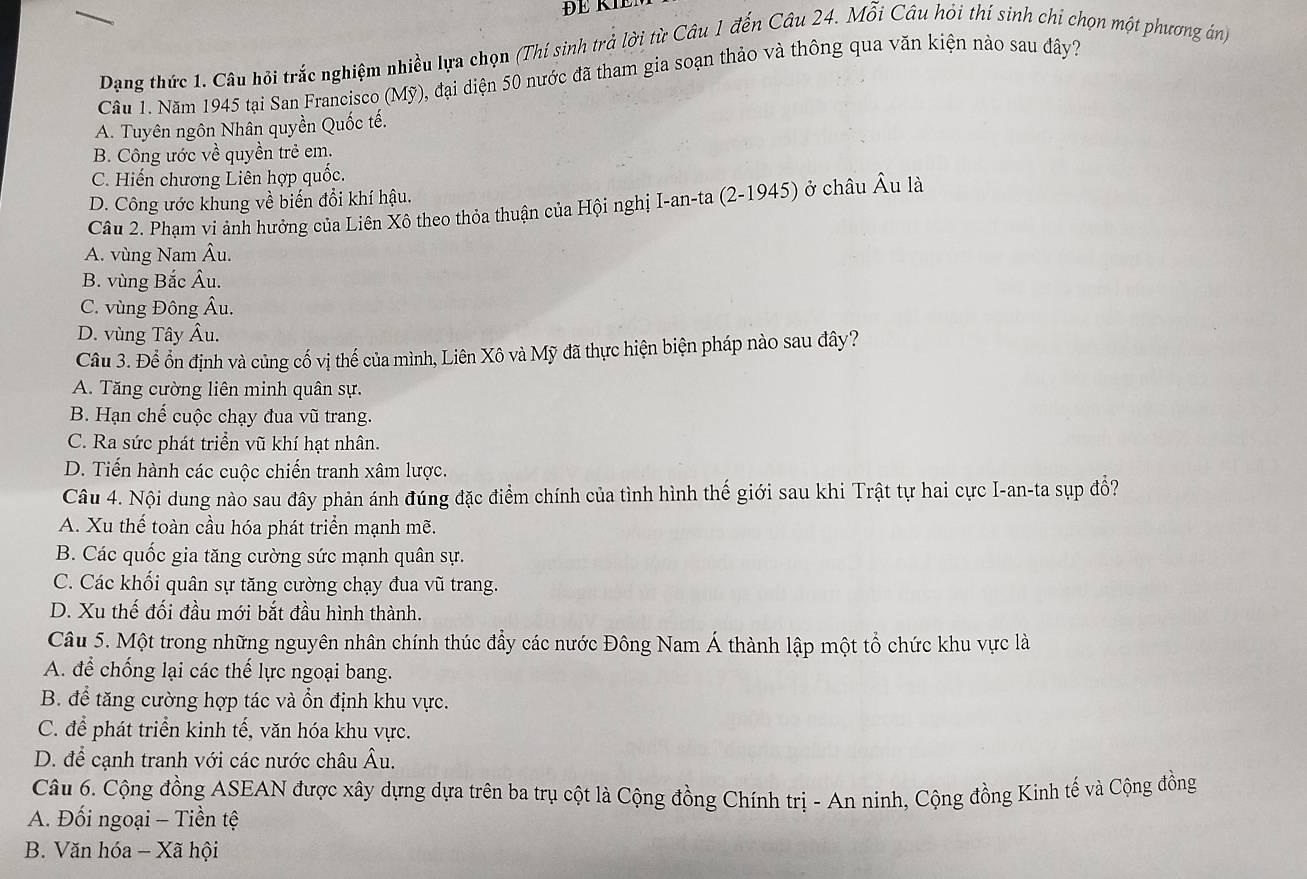 ĐE KIE
Dạng thức 1. Câu hội trắc nghiệm nhiều lựa chọn (Thí sinh trả lời từ Câu 1 đến Câu 24. Mỗi Câu hỏi thí sinh chi chọn một phương án)
Cầu 1. Năm 1945 tại San Francisco (Mỹ), đại diện 50 nước đã tham gia soạn thảo và thông qua văn kiện nào sau đây?
A. Tuyên ngôn Nhân quyền Quốc tế.
B. Công ước về quyền trẻ em.
C. Hiến chương Liên hợp quốc.
D. Công ước khung về biến đổi khí hậu.
Câu 2. Phạm vi ảnh hưởng của Liên Xô theo thỏa thuận của Hội nghị I-an-ta (2-1945) ở châu Âu là
A. vùng Nam Âu.
B. vùng Bắc Âu.
C. vùng Đông Âu.
D. vùng Tây Âu.
Câu 3. Để ổn định và củng cố vị thế của mình, Liên Xô và Mỹ đã thực hiện biện pháp nào sau đây?
A. Tăng cường liên minh quân sự.
B. Hạn chế cuộc chạy đua vũ trang.
C. Ra sức phát triển vũ khí hạt nhân.
D. Tiến hành các cuộc chiến tranh xâm lược.
Câu 4. Nội dung nào sau đây phản ánh đúng đặc điểm chính của tình hình thế giới sau khi Trật tự hai cực I-an-ta sụp đổ?
A. Xu thế toàn cầu hóa phát triển mạnh mẽ.
B. Các quốc gia tăng cường sức mạnh quân sự.
C. Các khối quân sự tăng cường chạy đua vũ trang.
D. Xu thế đối đầu mới bắt đầu hình thành.
Câu 5. Một trong những nguyên nhân chính thúc đẩy các nước Đông Nam Á thành lập một tổ chức khu vực là
A. để chống lại các thể lực ngoại bang.
B. để tăng cường hợp tác và ổn định khu vực.
C. để phát triển kinh tế, văn hóa khu vực.
D. để cạnh tranh với các nước châu Âu.
Câu 6. Cộng đồng ASEAN được xây dựng dựa trên ba trụ cột là Cộng đồng Chính trị - An ninh, Cộng đồng Kinh tế và Cộng đồng
A. Đối ngoại - Tiền tệ
B. Văn hóa - Xã hội