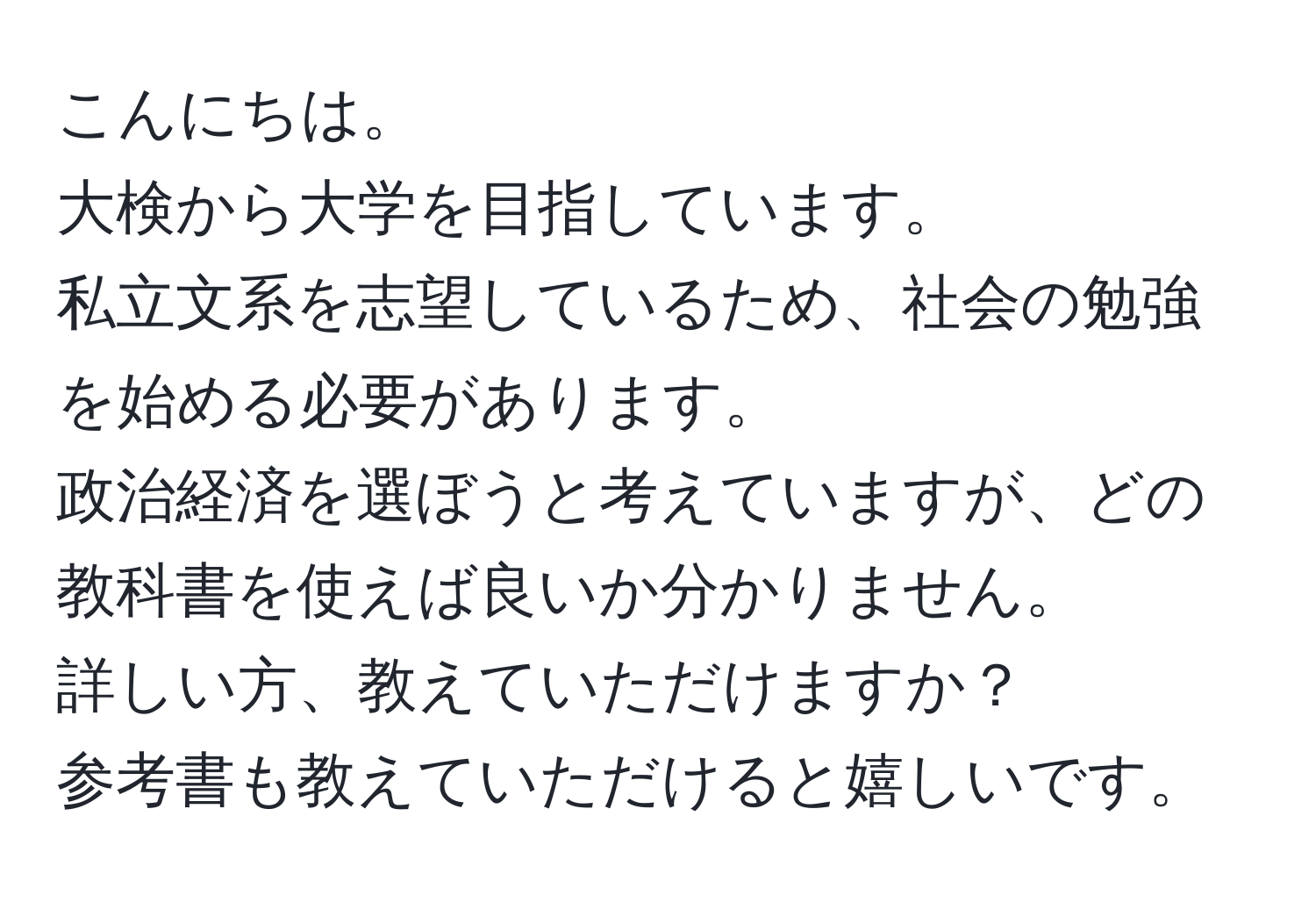 こんにちは。  
大検から大学を目指しています。  
私立文系を志望しているため、社会の勉強を始める必要があります。  
政治経済を選ぼうと考えていますが、どの教科書を使えば良いか分かりません。  
詳しい方、教えていただけますか？  
参考書も教えていただけると嬉しいです。