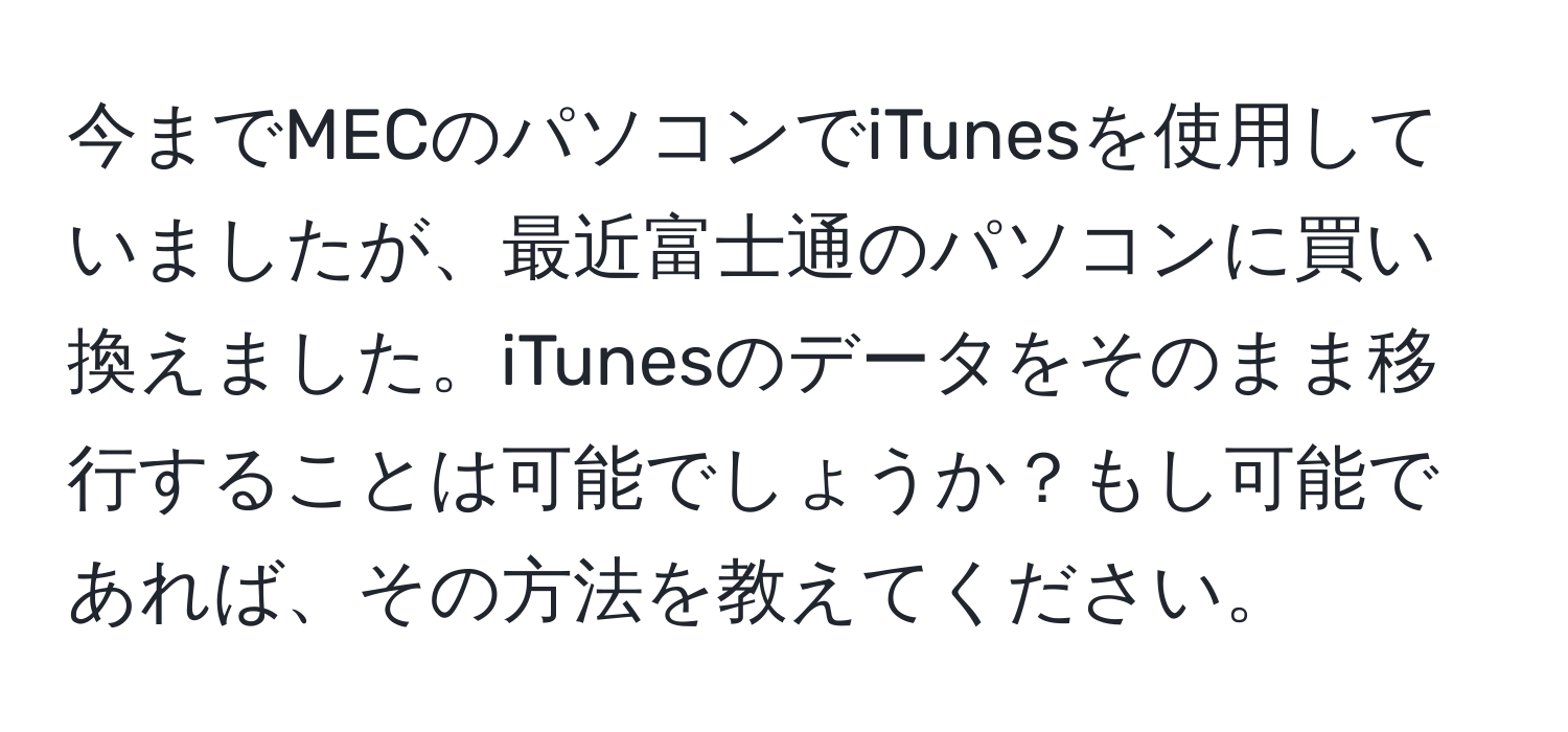 今までMECのパソコンでiTunesを使用していましたが、最近富士通のパソコンに買い換えました。iTunesのデータをそのまま移行することは可能でしょうか？もし可能であれば、その方法を教えてください。