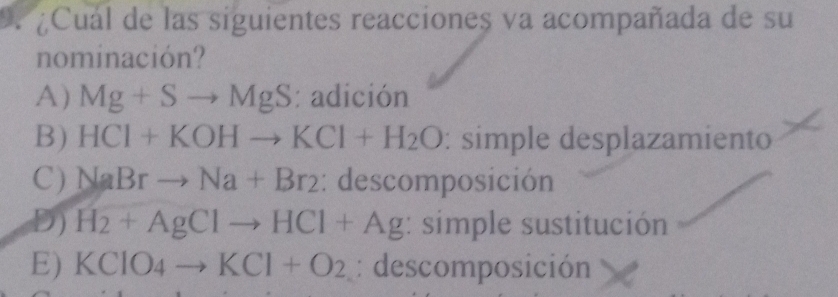 )、 ¿Cual de las siguientes reacciones va acompañada de su
nominación?
A) Mg+Sto MgS : adición
B) HCI+KOHto KCI+H_2O simple desplazamiento
C) NaBrto Na+Br_2 : descomposición
D) H_2+AgClto HCl+Ag : simple sustitución
E) KCIO_4to KCI+O_2 : descomposición