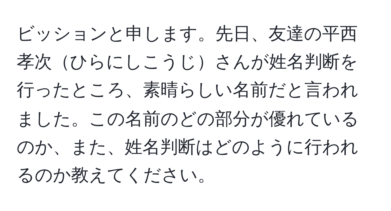 ビッションと申します。先日、友達の平西孝次ひらにしこうじさんが姓名判断を行ったところ、素晴らしい名前だと言われました。この名前のどの部分が優れているのか、また、姓名判断はどのように行われるのか教えてください。