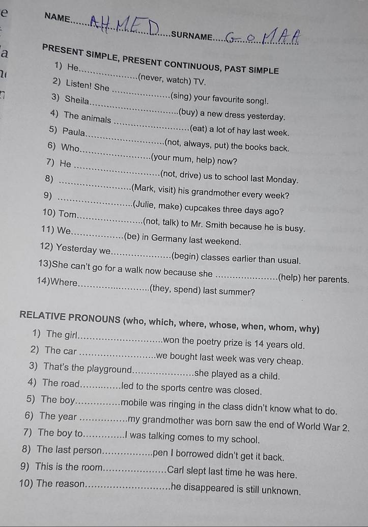 NAME 
_ 
_ 
SURNAME 
a 
PRESENT SIMPLE, PRESENT CONTINUOUS, PAST SIMPLE 
_ 
1) He (never, watch) TV. 
2( 2) Listen! She 
_ 
3) Sheila 
(sing) your favourite song!. 
_ 
(buy) a new dress yesterday. 
4) The animals 
_ 
5) Paula 
(eat) a lot of hay last week. 
(not, always, put) the books back. 
_ 
6) Who_ (your mum, help) now? 
7) He 
8)_ 
(not, drive) us to school last Monday. 
(Mark, visit) his grandmother every week? 
9)_ 
(Julie, make) cupcakes three days ago? 
10) Tom_ (not, talk) to Mr. Smith because he is busy. 
11) We_ (be) in Germany last weekend. 
12) Yesterday we_ (begin) classes earlier than usual. 
13)She can't go for a walk now because she _(help) her parents. 
14)Where_ (they, spend) last summer? 
RELATIVE PRONOUNS (who, which, where, whose, when, whom, why) 
1) The girl_ won the poetry prize is 14 years old. 
2) The car_ we bought last week was very cheap. 
3) That's the playground_ she played as a child. 
4) The road._ led to the sports centre was closed. 
5) The boy_ mobile was ringing in the class didn't know what to do. 
6) The year _my grandmother was born saw the end of World War 2. 
7) The boy to_ I was talking comes to my school. 
8) The last person_ pen I borrowed didn't get it back. 
9) This is the room_ Carl slept last time he was here. 
10) The reason_ he disappeared is still unknown.