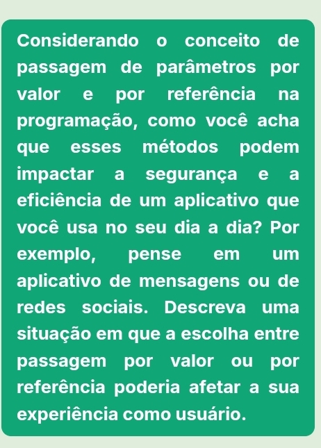 Considerando o conceito de 
passagem de parâmetros por 
valor e por referência na 
programação, como você acha 
que esses métodos podem 
impactar a segurança e a 
eficiência de um aplicativo que 
você usa no seu dia a dia? Por 
exemplo, pense em um 
aplicativo de mensagens ou de 
redes sociais. Descreva uma 
situação em que a escolha entre 
passagem por valor ou por 
referência poderia afetar a sua 
experiência como usuário.