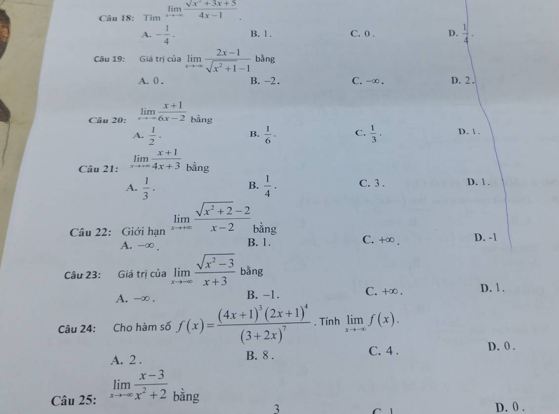 Tìm limlimits _xto -∈fty  (sqrt(x^2+3x+5))/4x-1 .
A. - 1/4 . B. 1. C. 0. D.  1/4 ·
Câu 19: Giá trị của limlimits _xto -∈fty  (2x-1)/sqrt(x^2+1)-1  bằng
A. 0. B. -2. C. -∞. D. 2.
Câu 20: limlimits _xto ∈fty  (x+1)/6x-2  bằng
A.  1/2 ·  1/6 ·  1/3 · D. 1.
B.
C.
Câu 21: limlimits _xto +∈fty  (x+1)/4x+3  bằng
A.  1/3 ·  1/4 · C. 3. D. 1.
B.
Câu 22: Giới hạn limlimits _xto +∈fty  (sqrt(x^2+2)-2)/x-2  bằng
A. -∞. B. 1.
C. +∞. D. -1
Câu 23: Giá trị của limlimits _xto -∈fty  (sqrt(x^2-3))/x+3  bằng
A. -∞. B. −1.
C. +∞. D. 1.
Câu 24: Cho hàm số f(x)=frac (4x+1)^3(2x+1)^4(3+2x)^7. Tính limlimits _xto -∈fty f(x).
C. 4. D. 0.
A. 2. B. 8.
Câu 25: limlimits _xto -∈fty  (x-3)/x^2+2  bằng
3 C 1 D. 0.