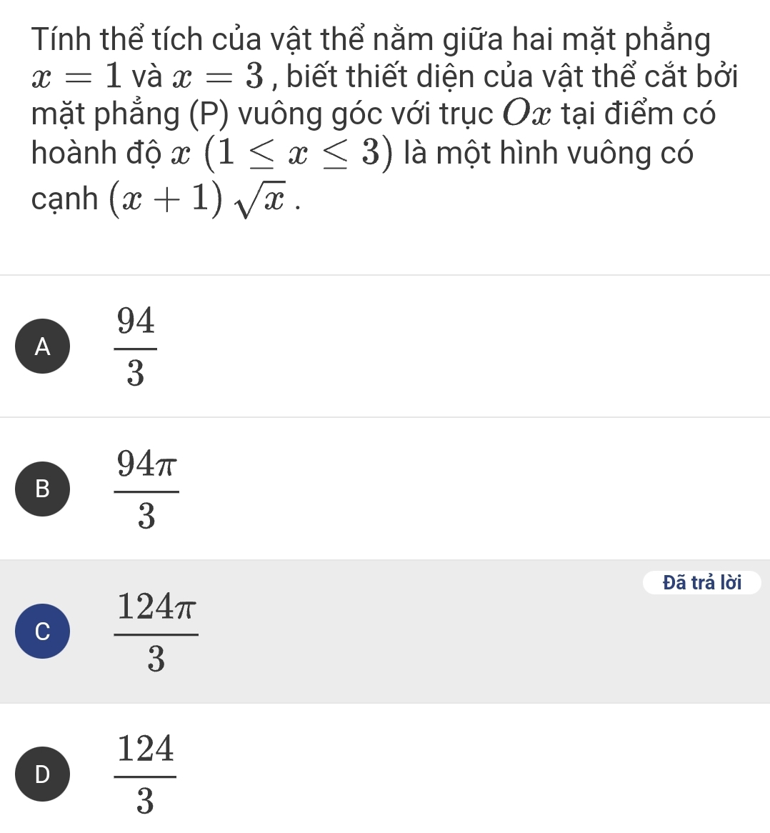 Tính thể tích của vật thể nằm giữa hai mặt phẳng
x=1 và x=3 , biết thiết diện của vật thể cắt bởi
mặt phẳng (P) vuông góc với trục Ox tại điểm có
hoành độ x(1≤ x≤ 3) là một hình vuông có
cạnh (x+1)sqrt(x).
A  94/3 
B  94π /3 
Đã trả lời
C  124π /3 
D  124/3 