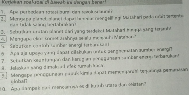 Kerjakan soal-soal di bawah ini denqan benar! 
1. Apa perbedaan rotasi bumi dan revolusi bumi? 
2. Mengapa planet-planet dapat beredar mengelilingi Matahari pada orbit tertentu 
dan tidak saling bertabrakan? 
3. Sebutkan urutan planet dari yang terdekat Matahari hingga yang terjauh! 
4. Mengapa ekor komet arahnya selalu menjauhi Matahari? 
5. Sebutkan contoh sumber energi terbarukan! 
6. Apa aja upaya yang dapat dilakukan untuk penghematan sumber energi? 
7. Sebutkan keuntungan dan kerugian penggunaan sumber energi terbarukan! 
8. Jelaskan yang dimaksud efek rumah kaca! 
9. Mengapa penggunaan pupuk kimia dapat memengaruhi terjadinya pemanasan 
global? 
10. Apa dampak dari mencairnya es di kutub utara dan selatan?