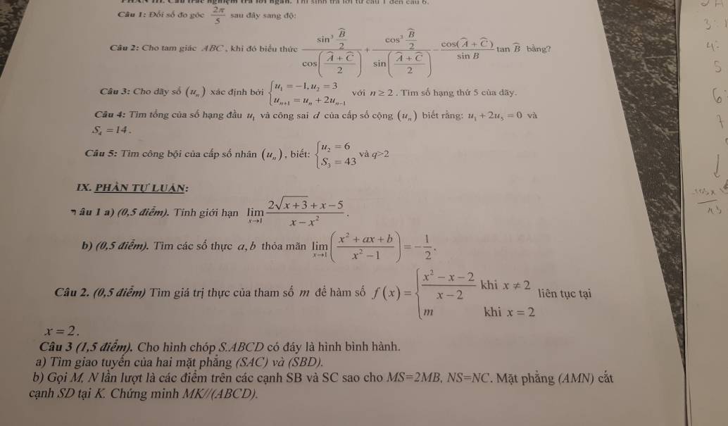 Đối số đo góc  2π /5  sau đây sang độ:
Câu 2: Cho tam giác 4BC , khi đó biểu thức frac sin^3frac vector B2cos ( (A+C)/2 )+frac cos^3frac overline B2sin ( (A+C)/2 )-frac cos (A+overline C)sin Btan overline B bằng?
Câu 3: Cho dây số (u_π ) xác định bởi beginarrayl u_1=-1,u_2=3 u_n+1=u_n+2u_n-1endarray. với n≥ 2. Tìm số hạng thứ 5 của dãy
Câu 4: Tìm tổng của số hạng đầu u_1 và công sai ư của cấp số cộng (u_n) biết rằng: u_1+2u_5=0 và
S_4=14.
Câu 5: Tìm công bội của cấp số nhân (u_n) , biết: beginarrayl u_2=6 S_3=43endarray. vaq>2
ix. phần tự Luân:
n âu 1  a  (0,5 điểm). Tinh giới hạn limlimits _xto 1 (2sqrt(x+3)+x-5)/x-x^2 .
b) (0,5 điểm). Tìm các số thực a, b thỏa mãn limlimits _xto 1( (x^2+ax+b)/x^2-1 )=- 1/2 .
Câu 2. (0,5 điểm) Tìm giá trị thực của tham số m đề hàm số f(x)=beginarrayl  (x^2-x-2)/x-2 khix!= 2 mkhix=2endarray. liên tục tại
x=2.
Câu 3 (1,5 điểm). Cho hình chóp S.ABCD có đáy là hình bình hành.
a) Tìm giao tuyển của hai mặt phẳng (SAC) và (SBD)
b) Gọi M, N lần lượt là các điểm trên các cạnh SB và SC sao cho MS=2MB,NS=NC. Mặt phẳng (AMN) cắt
cạnh SD tại K. Chứng minh MK//(ABCD).