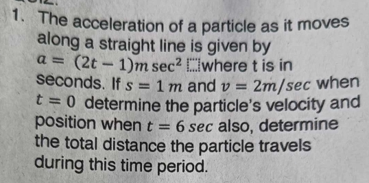 The acceleration of a particle as it moves 
along a straight line is given by
a=(2t-1)msec^2 I;where t is in
seconds. If s=1m and v=2m/sec when
t=0 determine the particle's velocity and 
position when t=6 sec also, determine 

the total distance the particle travels 
during this time period.