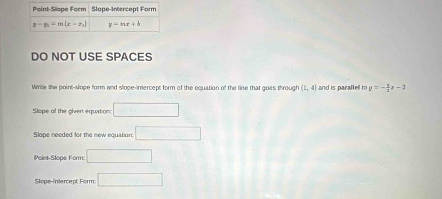 DO NOT USE SPACES
Write the point-slope form and slope-intercept form of the equation of the line that goes through (1,4) and is parallel to y=- 9/2 x-2
Slope of the given equation: □
Slope needed for the new equation: □
Point-Slope Form: □
Slope-Intercept Form: □