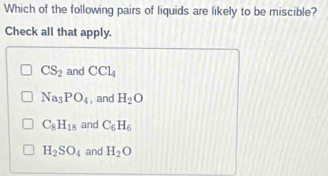 Which of the following pairs of liquids are likely to be miscible?
Check all that apply.
CS_2 and CCl_4
Na_3PO_4 , and H_2O
C_8H_18 and C_6H_6
H_2SO_4 and H_2O