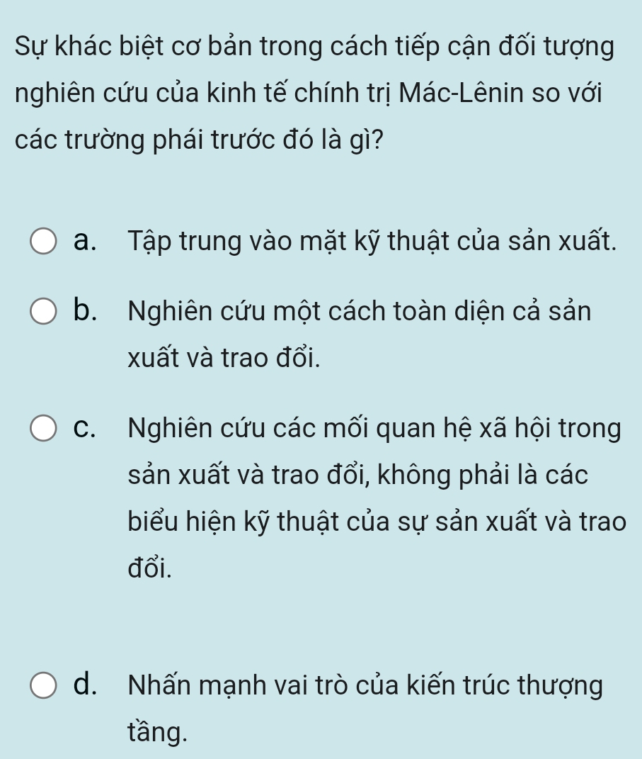 Sự khác biệt cơ bản trong cách tiếp cận đối tượng
nghiên cứu của kinh tế chính trị Mác-Lênin so với
các trường phái trước đó là gì?
a. Tập trung vào mặt kỹ thuật của sản xuất.
b. Nghiên cứu một cách toàn diện cả sản
xuất và trao đổi.
c. Nghiên cứu các mối quan hệ xã hội trong
sản xuất và trao đổi, không phải là các
biểu hiện kỹ thuật của sự sản xuất và trao
đổi.
d. Nhấn mạnh vai trò của kiến trúc thượng
tầng.