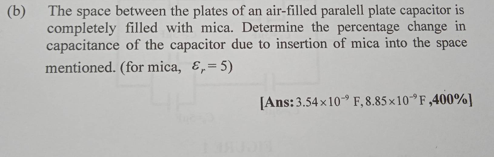 The space between the plates of an air-filled paralell plate capacitor is 
completely filled with mica. Determine the percentage change in 
capacitance of the capacitor due to insertion of mica into the space 
mentioned. (for mica, varepsilon _r=5)
[Ans: 3.54* 10^(-9)F, 8.85* 10^(-9)F,400% ]