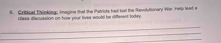 Critical Thinking: Imagine that the Patriots had lost the Revolutionary War. Help lead a 
class discussion on how your lives would be different today. 
_ 
_ 
_