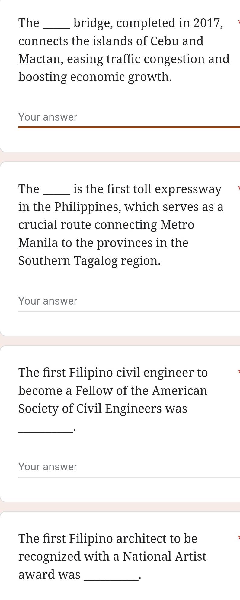 The _bridge, completed in 2017, 
connects the islands of Cebu and 
Mactan, easing traffic congestion and 
boosting economic growth. 
Your answer 
The_ is the first toll expressway 
in the Philippines, which serves as a 
crucial route connecting Metro 
Manila to the provinces in the 
Southern Tagalog region. 
Your answer 
The first Filipino civil engineer to 
become a Fellow of the American 
Society of Civil Engineers was 
__· 
Your answer 
The first Filipino architect to be 
recognized with a National Artist 
award was_ 
_·