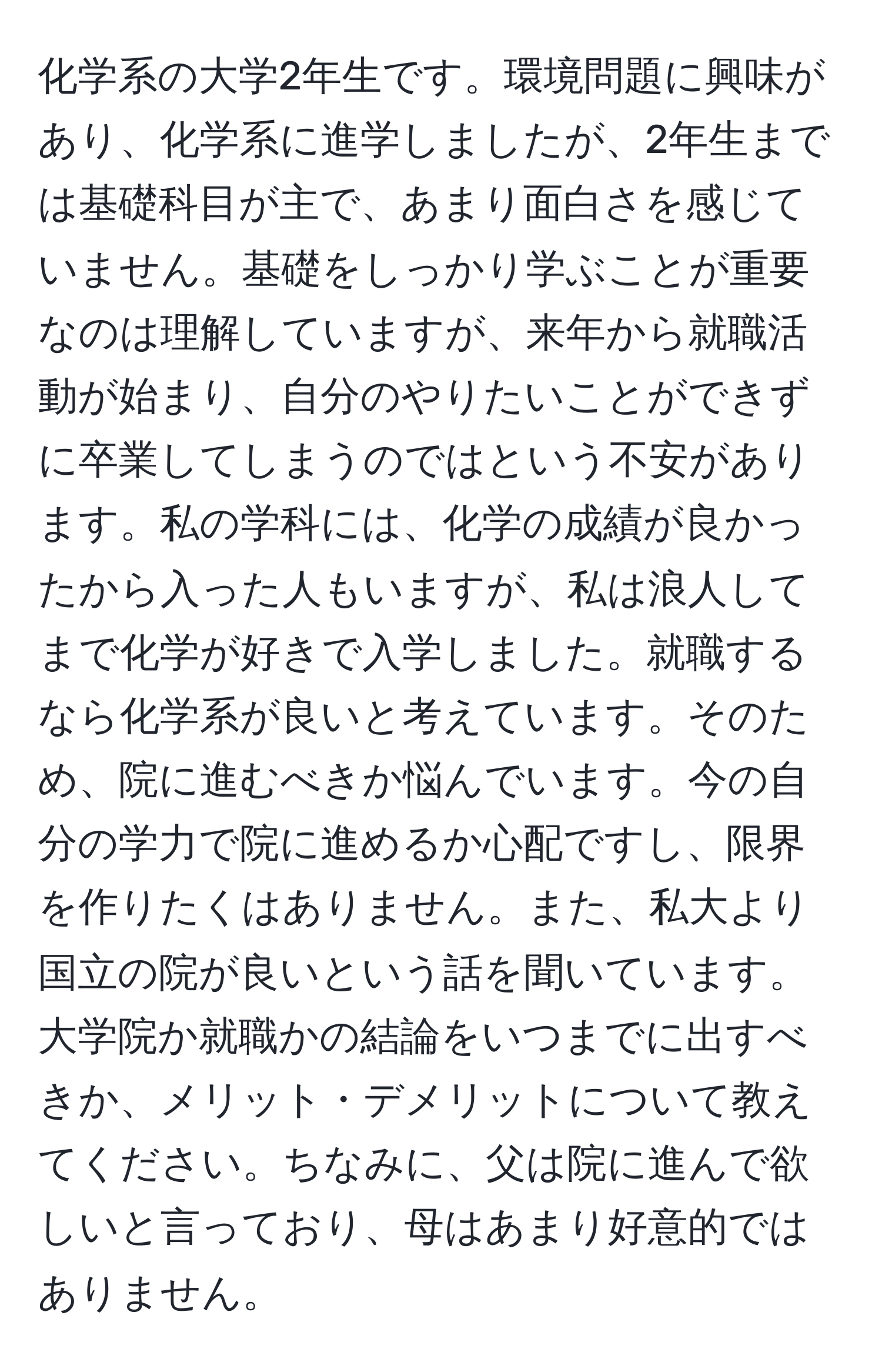 化学系の大学2年生です。環境問題に興味があり、化学系に進学しましたが、2年生までは基礎科目が主で、あまり面白さを感じていません。基礎をしっかり学ぶことが重要なのは理解していますが、来年から就職活動が始まり、自分のやりたいことができずに卒業してしまうのではという不安があります。私の学科には、化学の成績が良かったから入った人もいますが、私は浪人してまで化学が好きで入学しました。就職するなら化学系が良いと考えています。そのため、院に進むべきか悩んでいます。今の自分の学力で院に進めるか心配ですし、限界を作りたくはありません。また、私大より国立の院が良いという話を聞いています。大学院か就職かの結論をいつまでに出すべきか、メリット・デメリットについて教えてください。ちなみに、父は院に進んで欲しいと言っており、母はあまり好意的ではありません。