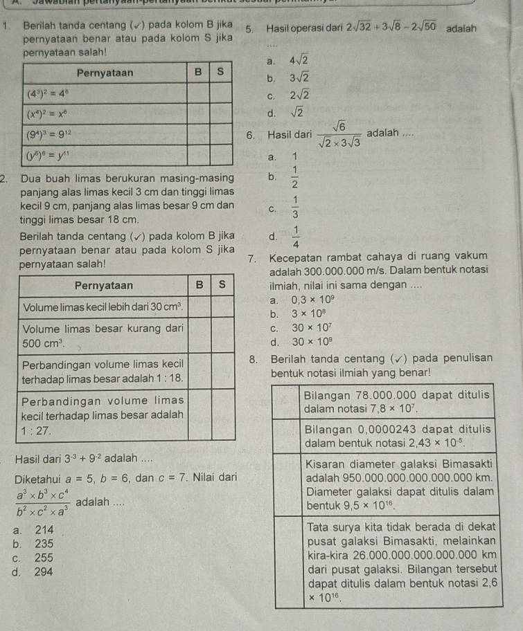 Berilah tanda centang (√) pada kolom B jika 5. Hasil operasi dari 2sqrt(32)+3sqrt(8)-2sqrt(50) adaiah
pernyataan benar atau pada kolom S jika
pernyataan salah!
a. 4sqrt(2)
b. 3sqrt(2)
C. 2sqrt(2)
d. sqrt(2). Hasil dari  sqrt(6)/sqrt(2)* 3sqrt(3)  adalah ....
a. 1
2. Dua buah limas berukuran masing-masing b.  1/2 
panjang alas limas kecil 3 cm dan tinggi limas
kecil 9 cm, panjang alas limas besar 9 cm dan C.  1/3 
tinggi limas besar 18 cm.
Berilah tanda centang (√) pada kolom B jika d.
pernyataan benar atau pada kolom S jika  1/4 
pernyataan salah! 7. Kecepatan rambat cahaya di ruang vakum
adalah 300.000.000 m/s. Dalam bentuk notasi
ilmiah, nilai ini sama dengan ....
a. 0,3* 10^9
b. 3* 10^8
C. 30* 10^7
d. 30* 10^9. Berilah tanda centang (√) pada penulisan
bentuk notasi ilmiah yang benar!
Hasil dari 3^(-3)+9^(-2) adalah .... 
Diketahui a=5,b=6 , dan c=7. Nilai dari
 (a^3* b^3* c^4)/b^2* c^2* a^3  adalah ....
a. 214
b. 235
c. 255
d. 294