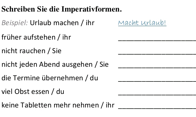 Schreiben Sie die Imperativformen. 
Beispiel: Urlaub machen / ihr Macht Urlaub! 
früher aufstehen / ihr_ 
nicht rauchen / Sie 
_ 
nicht jeden Abend ausgehen / Sie_ 
die Termine übernehmen / du_ 
viel Obst essen / du 
_ 
keine Tabletten mehr nehmen / ihr_