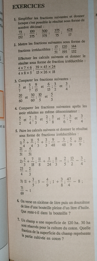 EXERCICES
C 1. Simplifier les fractions suivantes et donner
lorsque c'est possible le résultat sous forme de
Un  nombre décimal :
 73/152 ; 100/375 ; 300/375 ; 375/75 ; 428/17 
2. Mettre les fractions suivantes sous forme de
fractions irréductibles :  17/51 ; 120/195 ; 144/132 
Effectuer les calculs suivants et donner le
résultat sous forme de fraction irréductible :
 (4* 7* 6)/4* 8* 5 ; (39* 45* 24)/15* 26* 18 
3. Comparer les fractions suivantes :
 3/7  et  5/7 ; 9/15  et  6/15 ; 3/2  et  3/4 
 20/60  et  30/60 ; 10/5  et  5/5 
4. Comparer les fractions suivantes après les
avoir réduites au même dénominateur :
 5/2  et  7/4 ; 2/3  et  2/5 ; 5/8  et  7/6 ; 3/7  et  3/4 ·
e au
5. Faire les calculs suivants et donner le résultat
sous forme de fractions irréductibles :
1)  3/4 + 11/4 ; 5/3 + 3/3 ; 9/48 - 3/48 ; 5/9 + 10/9 ;
 21/51 - 4/51 
2)  5/3 + 7/18 ; 11/8 + 5/24 ; 8/3 - 2/5 ; 13/2 - 3/4 ;
 23/4 - 2/3 
3) 11+ 3/5 ;5- 4/9 ;1+ 3/8 ; 47/4 -8;
 71/69 neg 1
6. On verse un sixième de litre puis un douxième
de litre d'une bouteille pleine d'un litre d'huile.
Que reste-t-il dans la bouteille ?
7. Un champ a une superficie de 120 ha. 30 ha
sont réservés pour la culture du coton. Quelle
fraction de la superficie du champ représente
la partie cultivée en coton ?