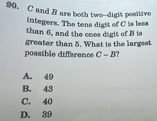 C and B are both two--digit positive
integers. The tens digit of C is less
than 6, and the ones digit of B is
greater than 5. What is the largest
possible difference C-B ?
A. 49
B. 43
C. 40
D. 39