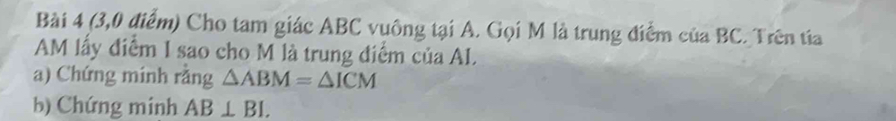 (3,0 điểm) Cho tam giác ABC vuông tại A. Gọi M là trung điểm của BC. Trên tía 
AM lấy điểm I sao cho M là trung điểm của AL. 
a) Chứng minh rằng △ ABM=△ ICM
b) Chứng minh AB⊥ BL