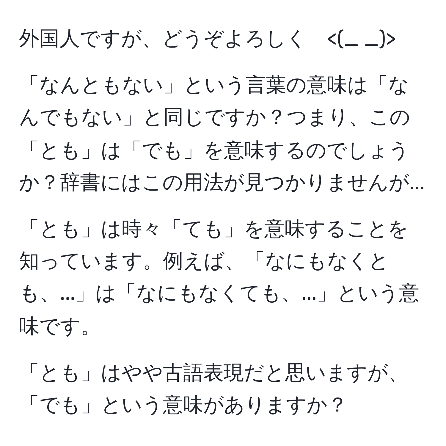 外国人ですが、どうぞよろしく

「なんともない」という言葉の意味は「なんでもない」と同じですか？つまり、この「とも」は「でも」を意味するのでしょうか？辞書にはこの用法が見つかりませんが...  

「とも」は時々「ても」を意味することを知っています。例えば、「なにもなくとも、...」は「なにもなくても、...」という意味です。  

「とも」はやや古語表現だと思いますが、「でも」という意味がありますか？