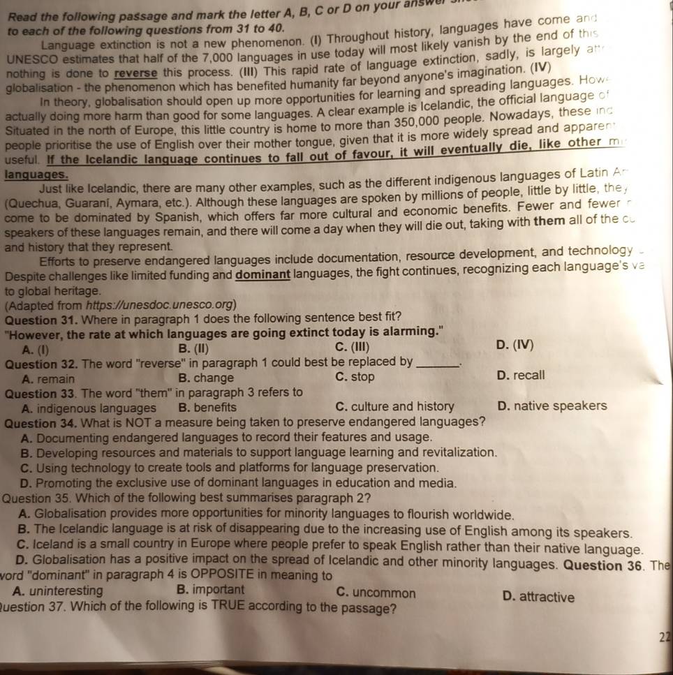 Read the following passage and mark the letter A, B, C or D on your answel
to each of the following questions from 31 to 40.
Language extinction is not a new phenomenon. (I) Throughout history, languages have come and
UNESCO estimates that half of the 7,000 languages in use today will most likely vanish by the end of this
nothing is done to reverse this process. (III) This rapid rate of language extinction, sadly, is largely an
globalisation - the phenomenon which has benefited humanity far beyond anyone's imagination. (IV)
In theory, clobalisation should open up more opportunities for learning and spreading languages. How
actually doing more harm than good for some languages. A clear example is Icelandic, the official language €
Situated in the north of Europe, this little country is home to more than 350,000 people. Nowadays, these inc
people prioritise the use of English over their mother tongue, given that it is more widely spread and apparen
useful. If the Icelandic language continues to fall out of favour, it will eventually die, like other m
languages.
Just like Icelandic, there are many other examples, such as the different indigenous languages of Latin Ar
(Quechua, Guaraní, Aymara, etc.). Although these languages are spoken by millions of people, little by little, the
come to be dominated by Spanish, which offers far more cultural and economic benefits. Fewer and fewer
speakers of these languages remain, and there will come a day when they will die out, taking with them all of the cu
and history that they represent.
Efforts to preserve endangered languages include documentation, resource development, and technology
Despite challenges like limited funding and dominant languages, the fight continues, recognizing each language's va
to global heritage.
(Adapted from https://unesdoc.unesco.org)
Question 31. Where in paragraph 1 does the following sentence best fit?
"However, the rate at which languages are going extinct today is alarming."
A. (I) B. (II) C. (III) D. (IV)
Question 32. The word ''reverse'' in paragraph 1 could best be replaced by_ 、.
A. remain B. change C. stop D. recall
Question 33. The word "them" in paragraph 3 refers to
A. indigenous languages B. benefits C. culture and history D. native speakers
Question 34. What is NOT a measure being taken to preserve endangered languages?
A. Documenting endangered languages to record their features and usage.
B. Developing resources and materials to support language learning and revitalization.
C. Using technology to create tools and platforms for language preservation.
D. Promoting the exclusive use of dominant languages in education and media.
Question 35. Which of the following best summarises paragraph 2?
A. Globalisation provides more opportunities for minority languages to flourish worldwide.
B. The Icelandic language is at risk of disappearing due to the increasing use of English among its speakers.
C. Iceland is a small country in Europe where people prefer to speak English rather than their native language.
D. Globalisation has a positive impact on the spread of Icelandic and other minority languages. Question 36. The
word 'dominant' in paragraph 4 is OPPOSITE in meaning to
A. uninteresting B. important C. uncommon D. attractive
Question 37. Which of the following is TRUE according to the passage?
22