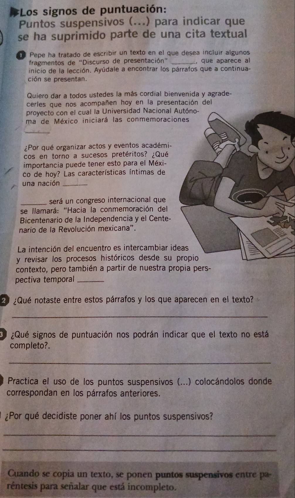 Los signos de puntuación:
Puntos suspensivos (...) para indicar que
se ha suprimido parte de una cita textual
Pepe ha tratado de escribir un texto en el que desea incluir algunos
fragmentos de “Discurso de presentación” , que aparece al
inicio de la lección. Ayúdale a encontrar los párrafos que a continua-
ción se presentan.
Quiero dar a todos ustedes la más cordial bienvenida y agrade-
cerles que nos acompañen hoy en la presentación del
proyecto con el cual la Universidad Nacional 
ma de México iniciará las conmemoraci
¿Por qué organizar actos y eventos académi-
cos en torno a sucesos pretéritos? ¿Qué
importancia puede tener esto para el Méxi-
co de hoy? Las características íntimas de
una nación_
_será un congreso internacional que
* se llamará: "Hacia la conmemoración del
Bicentenario de la Independencia y el Cente-
nario de la Revolución mexicana".
La intención del encuentro es intercambiar id
y revisar los procesos históricos desde su 
contexto, pero también a partir de nuestra propia pers-
pectiva temporal_
20 ¿Qué notaste entre estos párrafos y los que aparecen en el texto?
_
¿Qué signos de puntuación nos podrán indicar que el texto no está
completo?.
_
Practica el uso de los puntos suspensivos (...) colocándolos donde
correspondan en los párrafos anteriores.
¿Por qué decidiste poner ahí los puntos suspensivos?
_
_
Cuando se copia un texto, se ponen puntos suspensivos entre pa-
réntesis para señalar que está incompleto.