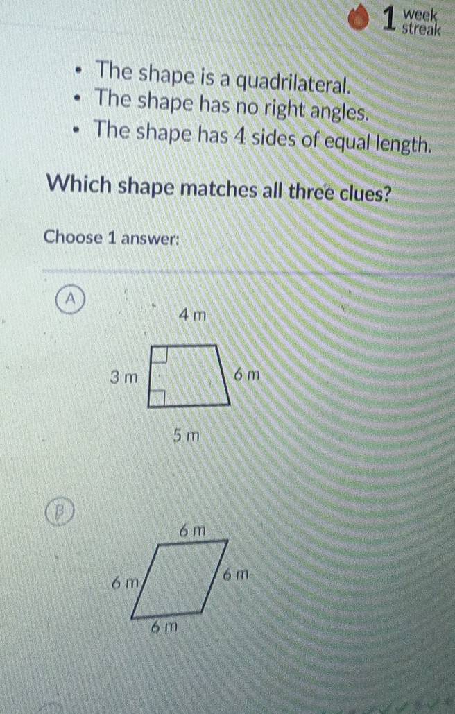 week
streak
The shape is a quadrilateral.
The shape has no right angles.
The shape has 4 sides of equal length.
Which shape matches all three clues?
Choose 1 answer:
a