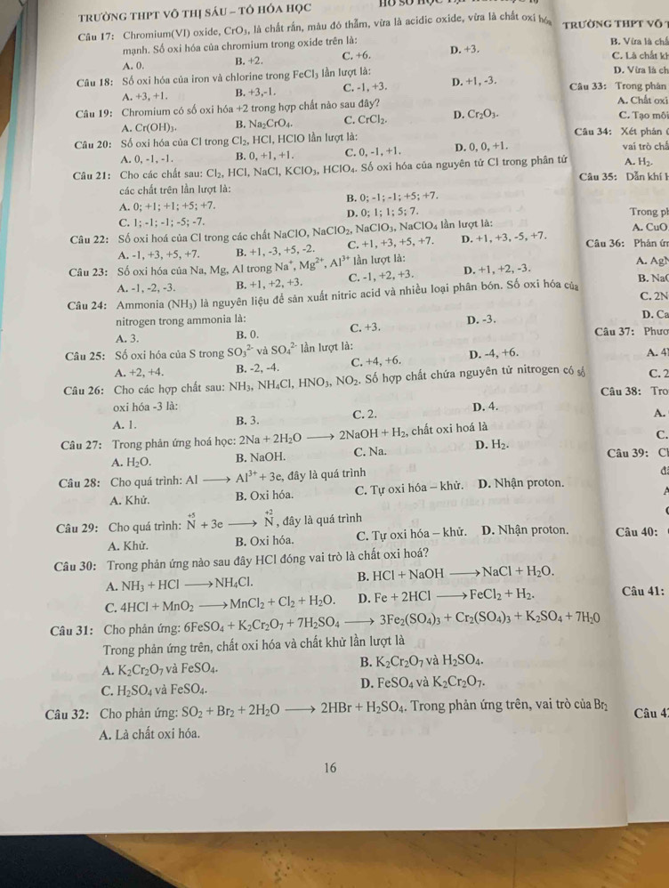 trườNG tHPT Vô tHị SáU - tô hÓa học
Câu 17: Chromium(VI) oxide, CrO_3, là chất rần, màu đó thẫm, vừa là acidic oxide, vừa là chất oxỉ h trường thPt vô
mạnh. Số oxi hóa của chromium trong oxide trên là: B. Vừa là ch C. Là chất ki
A. 0. B. +2. C. +6. D. +3.
Câu 18: Số oxi hóa của iron và chlorine trong FeCl_3 lần lượt là: D. Vừa là ch
A. +3, +1. B. +3,-1, C. -1, +3. D. +1, -3. Câu 33: Trong phân
Câu 19: Chromium có số oxi I 16a+2 trong hợp chất nào sau đây? A. Chất oxi C. Tạo môi
A. Cr(OH)_3. B. Na_2CrO_4. C. CrCl_2. D. Cr_2O_3.
Câu 34: Xét phản (
Câu 20: Số oxi hóa của Cl trong Cl_2, HCI l, HCIO lần lượt là: vai trò chỉ
A. 0, -1, -1. B. 0.+1,+1. C. 0,-1,+1, D. 0,0,+1,
A. H_2.
Câu 21: Cho các chất sau: Cl_2,HCl. 1 NaCl,KClO_3,HClO_4.. Số oxi hóa của nguyên tử Cl trong phân tử  Câu 35: Dẫn khí 1
các chất trên lần lượt là:
B. 0;-1;-1;+5;+7.
5: +7.
A. 0;+1;+1;+ Trong pl
D. 0;1;1;5;7.
C. 1;-1;-1;-5;-7.
Câu 22: Số oxi hoá của Cl trong các chất 1 NaClO,NaClO_2, NaClO_3,NaClO_4 lần lượt là: A. CuO
A -1,+3,+5,+ 7. B. +1, -3, +5, -2. C. +1,+3,+5,+7. D. +1,+3,-5,+7.
Câu 36: Phản ứ
Câu 23: Số oxi hóa của Na, Mg, Al trong Na^+,Mg^(2+),Al^(3+) lần lượt là:
A. Ag)
B. Na(
A. -1, -2, -3. B. +1,+2,+3, C. -1,+2,+3. D. +1, +2, -3.
Câu 24: Ammonia (NH_3) là nguyên liệu để sản xuất nitric acid và nhiều loại phân bón. Số oxi hóa củ C. 2N
nitrogen trong ammonia là: D. -3. D. Ca
A. 3. B. 0. C. +3. Câu 37: Phưc
Câu 25: Số oxi hóa của S trong SO_3^((2-) và SO_4^(2-) lần lượt là: A. 4
A. +2, +4. B. -2, -4. C. -4.+6 D. -4, +6.
Câu 26: Cho các hợp chất sau: NH_3) surd H_4C Cl、 HNO_3,NO_2. Số hợp chất chứa nguyên tử nitrogen có số C. 2
Câu 38: Tro
oxi hóa -3 là: D. 4.
A. 1. B. 3. C. 2.
A.
Câu 27: Trong phản ứng hoá học: 2Na+2H_2O 2NaOH+H_2 , chất oxi hoá là
C.
A. H_2O. B. NaOH. C. Na. D. H_2. Câu 39: Cl
đ
Câu 28: Cho quá trình: Al Al^(3+)+3e, , đây là quá trình D. Nhận proton.
A. Khử. B. Oxi hóa. C. Tự oxi hóa — khử.
Câu 29: Cho quá trình: ^+5+3eto^(+2)N , đây là quá trình D. Nhận proton. Câu 40:
A. Khử. B. Oxi hóa. C. Tự oxi hóa - khử.
Câu 30: Trong phản ứng nào sau đây HCl đóng vai trò là chất oxi hoá?
B. HCl+NaOHto NaCl+H_2O.
A. NH_3+HClto NH_4Cl. Câu 41:
C. 4HCl+MnO_2to MnCl_2+Cl_2+H_2O. D. Fe+2HClto FeCl_2+H_2.
Câu 31: Cho phân ứng: 6FeSO_4+K_2Cr_2O_7+7H_2SO_4 to 3Fe_2(SO_4)_3+Cr_2(SO_4)_3+K_2SO_4+7H_2O
Trong phản ứng trên, chất oxi hóa và chất khử lần lượt là
B.
A. K_2Cr_2O_7 và FeSO_4. K_2Cr_2O_7 và H_2SO_4.
C. H_2SO_4 và FeSO_4. D. FeSO_4 và K_2Cr_2O_7.
Câu 32: Cho phản ứng: SO_2+Br_2+2H_2Oto 2HBr+H_2SO_4. Trong phản ứng trên, vai trò của Br_2 Câu 42
A. Là chất oxi hóa.
16