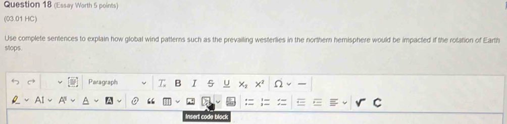 (Essay Worth 5 points) 
(03.01 HC) 
Use complete sentences to explain how global wind patterns such as the prevailing westerlies in the northern hemisphere would be impacted if the rotation of Earth 
stops. 
Paragraph T B I s 
Insert code block