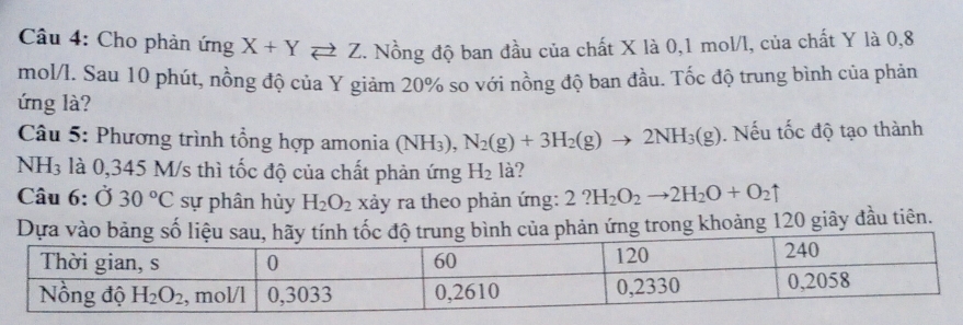 Cho phản ứng X+Yleftharpoons Z. Nồng độ ban đầu của chất X là 0,1 mol/l, của chất Y là 0,8
mol/l. Sau 10 phút, nồng độ của Y giảm 20% so với nồng độ ban đầu. Tốc độ trung bình của phản
ứng là?
Câu 5: Phương trình tổng hợp amonia (NH_3),N_2(g)+3H_2(g)to 2NH_3(g). Nếu tốc độ tạo thành
NH 13 : là 0,345 M/s thì tốc độ của chất phản ứng H_2 là?
Câu 6: Ở 30°C sự phân hủy H_2O_2 xảy ra theo phản ứng: 2?H_2O_2to 2H_2O+O_2uparrow
n ứng trong khoảng 120 giây đầu tiên.