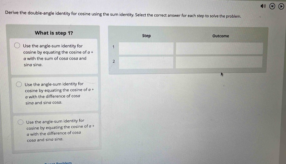 Derive the double-angle identity for cosine using the sum identity. Select the correct answer for each step to solve the problem.
What is step 1?
Use the angle-sum identity for 
cosine by equating the cosine of α +
a with the sum of cosø cosø and
sina sina.
Use the angle-sum identity for
cosine by equating the cosine of a+
a with the difference of cosa
sinα and sinα cosa.
Use the angle-sum identity for
cosine by equating the cosine of α +
a with the difference of cosa
cosø and sina sina.