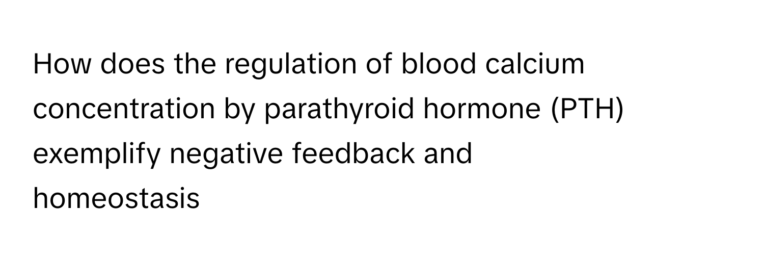 How does the regulation of blood calcium concentration  by parathyroid hormone (PTH) exemplify negative feedback and
homeostasis