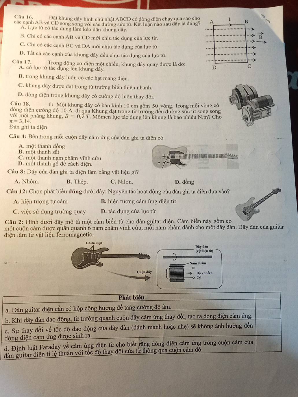 Đặt khung dây hình chữ nhật ABCD có dòng điện chạy qua sao cho
các cạnh AB và CD song song với các đường sức từ. Kết luận nào sau đây là đúng?
A. Lực từ có tác dụng làm kéo dãn khung dây.
B. Chỉ có các cạnh AB và CD mới chịu tác dụng của lực từ.
C. Chỉ có các cạnh BC và DA mới chịu tác dụng của lực từ.
D. Tất cả các cạnh của khung dây đều chịu tác dụng của lực từ.
Câu 17.  Trong động cơ điện một chiều, khung dây quay được là do:
A. có lực từ tác dụng lên khung dây.
B. trong khung dây luôn có các hạt mang điện.
C. khung dây được đạt trong từ trường biến thiên nhanh.
D. dòng điện trong khung dây có cường độ luôn thay đổi.
Câu 18. 1:  Một khung dây có bán kính 10 cm gồm 50 vòng. Trong mỗi vòng có
dòng diện cường độ 10 A đi qua Khung đặt trong từ trường đều đường sức từ song song
với mặt phẳng khung, B=0,2T T. Mômen lực tác dụng lên khung là bao nhiêu N.m? Cho
π =3,14.
Đàn ghi ta điện
Câu 4: Bên trong mỗi cuộn dây cảm ứng của đàn ghi ta điện có
A. một thanh động
B. một thanh sắt
C. một thanh nam châm vĩnh cửu
D. một thanh gỗ để cách điện.
Câu 8: Dây của đàn ghi ta điện làm bằng vật liệu gì?
A. Nhôm. B. Thép. C. Nilon. D. đồng
Câu 12: Chọn phát biểu đúng dưới đây: Nguyên tắc hoạt động của đàn ghi ta điện dựa vào?
A. hiện tượng tự cảm B. hiện tượng cảm ứng điện từ
C. việc sử dụng trường quay D. tác dụng của lực từ
Câu 2: Hình dưới đây mô tả một cảm biến từ cho đàn guitar điện. Cảm biến này gồm có
một cuộn cảm được quần quanh 6 nam châm vĩnh cửu, mỗi nam châm dành cho một dây đàn. Dây đàn của guitar
diện làm từ vật liệu ferromagnetic.
Dây dàn
(vật liệu từ)
Nam châm
Bộ khuếch
0 đại
Phát biểu
a. Đàn guitar điện cần có hộp cộng hưởng để tăng cường độ âm.
b. Khi dây đàn dao động, từ trường quanh cuộn dây cảm ứng thay đổi, tạo ra dòng điện cảm ứng.
c. Sự thay đổi về tốc độ dao động của dây đàn (đánh mạnh hoặc nhẹ) sẽ không ảnh hưởng đến
dòng điện cảm ứng được sinh ra.
d. Định luật Faraday về cảm ứng điện từ cho biết rằng dòng điện cảm ứng trong cuộn cảm của
đàn guitar điện tỉ lệ thuận với tốc độ thay đổi của từ thống qua cuộn cảm đó.