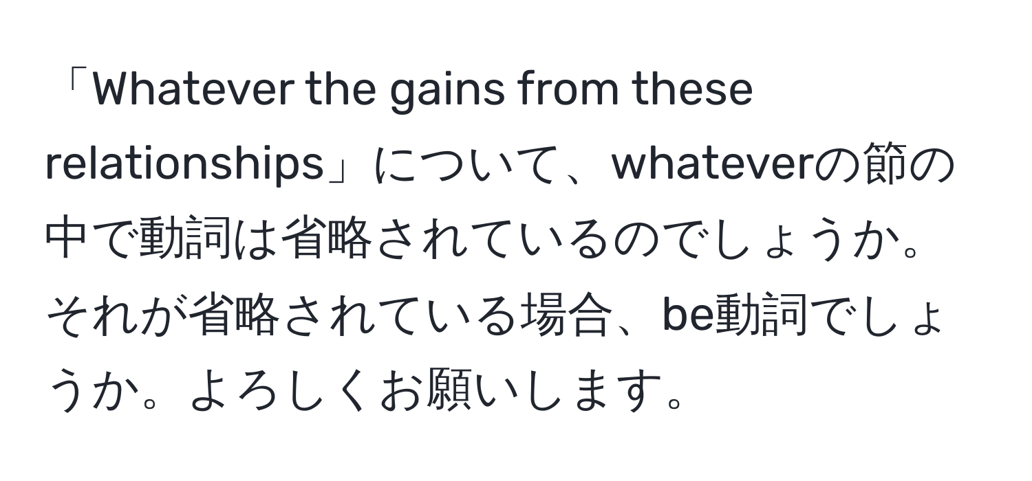 「Whatever the gains from these relationships」について、whateverの節の中で動詞は省略されているのでしょうか。それが省略されている場合、be動詞でしょうか。よろしくお願いします。