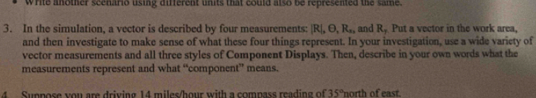 Write another scenario using different units that could also be represented the same. 
3. In the simulation, a vector is described by four measurements: |R|, θ , R_x, and R_y Put a vector in the work area, 
and then investigate to make sense of what these four things represent. In your investigation, use a wide variety of 
vector measurements and all three styles of Component Displays. Then, describe in your own words what the 
measurements represent and what “component” means. 
4 Suppose you are driving 14 miles/hour with a compass reading of 35° north of east.