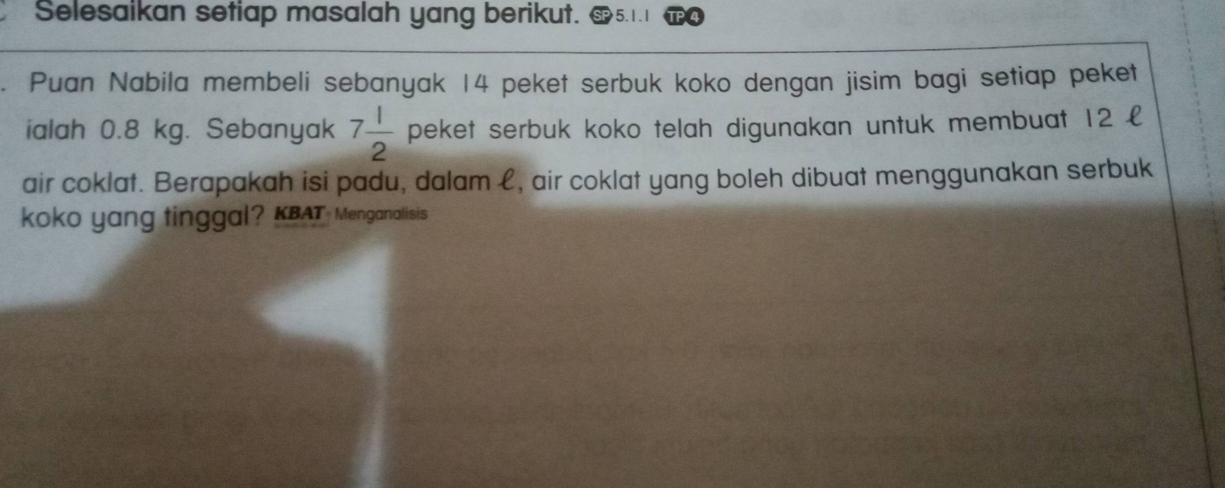 Selesaikan setiap masalah yang berikut. 
Puan Nabila membeli sebanyak 14 peket serbuk koko dengan jisim bagi setiap peket 
ialah 0.8 kg. Sebanyak 7 1/2  peket serbuk koko telah digunakan untuk membuat 12 £
air coklat. Berapakah isi padu, dalam £, air coklat yang boleh dibuat menggunakan serbuk 
koko yang tinggal? KBAT Menganalisis