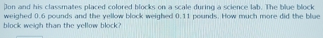 on and his classmates placed colored blocks on a scale during a science lab. The blue block 
weighed 0.6 pounds and the yellow block weighed 0.11 pounds. How much more did the blue 
block weigh than the yellow block?