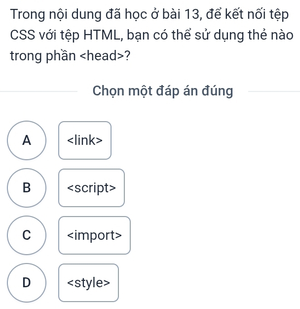 Trong nội dung đã học ở bài 13, để kết nối tệp
CSS với tệp HTML, bạn có thể sử dụng thẻ nào
trong phần ?
Chọn một đáp án đúng
A
B <option>C <import>
<option>D <style>