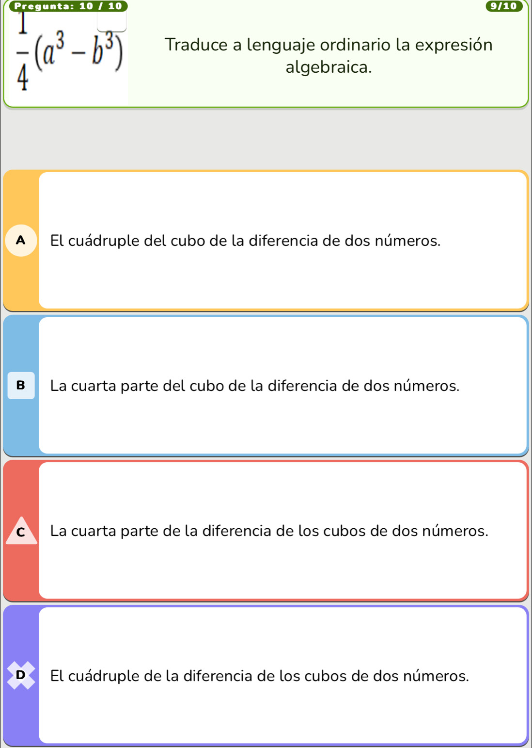 10
9/10
 1/4 (a^3-b^3)
Traduce a lenguaje ordinario la expresión
algebraica.
A El cuádruple del cubo de la diferencia de dos números.
B La cuarta parte del cubo de la diferencia de dos números.
C La cuarta parte de la diferencia de los cubos de dos números.
D El cuádruple de la diferencia de los cubos de dos números.