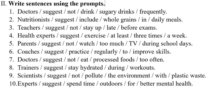 Write sentences using the prompts. 
1. Doctors / suggest / not / drink / sugary drinks / frequently. 
2. Nutritionists / suggest / include / whole grains / in / daily meals. 
3. Teachers / suggest / not / stay up / late / before exams. 
4. Health experts / suggest / exercise / at least / three times / a week. 
5. Parents / suggest / not / watch / too much / TV / during school days. 
6. Coaches / suggest / practice / regularly / to / improve skills. 
7. Doctors / suggest / not / eat / processed foods / too often. 
8. Trainers / suggest / stay hydrated / during / workouts. 
9. Scientists / suggest / not / pollute / the environment / with / plastic waste. 
10.Experts / suggest / spend time / outdoors / for / better mental health.