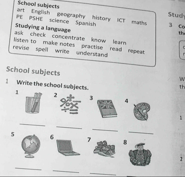 School subjects Study 
art English geography history ICT maths 3 Co 
PE PSHE science Spanish 
Studying a language 
th 
ask check concentrate know learn 
listen to make notes practise read repeat 
C 
revise spell write understand 
r 
School subjects 
W 
1 Write the school subjects. 
th 
1 
2 4
1 
_ 
_ 
5 
_ 
_ 
7 
2 
_ 
_ 
_