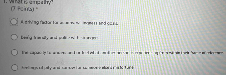 What is empathy?
(7 Points) *
A driving factor for actions, willingness and goals.
Being friendly and polite with strangers.
The capacity to understand or feel what another person is experiencing from within their frame of reference.
Feelings of pity and sorrow for someone else's misfortune.