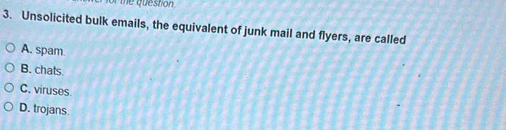 for the question,
3. Unsolicited bulk emails, the equivalent of junk mail and flyers, are called
A. spam.
B. chats.
C. viruses.
D. trojans