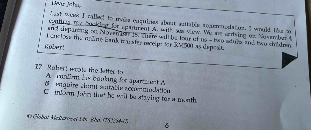 Dear John, 
Last week I called to make enquiries about suitable accommodation. I would like to 
confirm my booking for apartment A, with sea view. We are arriving on November 4
and departing on November 15. There will be four of us - two adults and two children. 
I enclose the online bank transfer receipt for RM500 as deposit. 
Robert 
17 Robert wrote the letter to 
A confirm his booking for apartment A 
B enquire about suitable accommodation 
C inform John that he will be staying for a month 
Global Mediastreet Sdn. Bhd. (762284-U) 
6