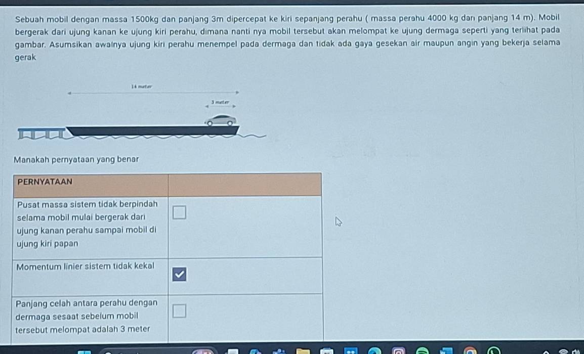 Sebuah mobil dengan massa 1500kg dan panjang 3m dipercepat ke kiri sepanjang perahu ( massa perahu 4000 kg danı panjang 14 m). Mobil 
bergerak dari ujung kanan ke ujung kiri perahu, dimana nanti nya mobil tersebut akan melompat ke ujung dermaga seperti yang terlihat pada 
gambar. Asumsikan awainya ujung kiri perahu menempel pada dermaga dan tidak ada gaya gesekan air maupun angin yang bekerja selama 
gerak
14 matev
3 meter
Manakah pernyataan yang benar